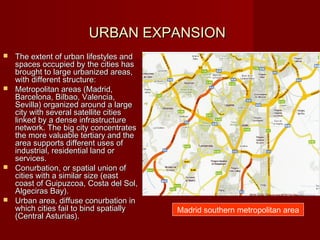 URBAN EXPANSION
 The extent of urban lifestyles and
  spaces occupied by the cities has
  brought to large urbanized areas,
  with different structure:
 Metropolitan areas (Madrid,
  Barcelona, Bilbao, Valencia,
  Sevilla) organized around a large
  city with several satellite cities
  linked by a dense infrastructure
  network. The big city concentrates
  the more valuable tertiary and the
  area supports different uses of
  industrial, residential land or
  services.
 Conurbation, or spatial union of
  cities with a similar size (east
  coast of Guipuzcoa, Costa del Sol,
  Algeciras Bay).
 Urban area, diffuse conurbation in
  which cities fail to bind spatially   Madrid southern metropolitan area
  (Central Asturias).
 