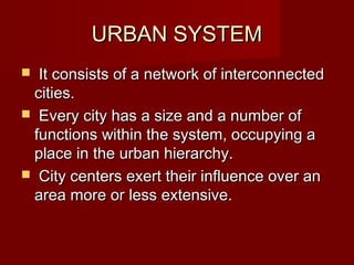 URBAN SYSTEM
 It consists of a network of interconnected
 cities.
 Every city has a size and a number of
 functions within the system, occupying a
 place in the urban hierarchy.
 City centers exert their influence over an
 area more or less extensive.
 