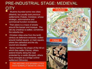 PRE-INDUSTRIAL STAGE: MEDIEVAL
CITY                 TOLEDO
    Muslims founded some new cities
    (Madrid), but usually took previous
    settlements (Toledo, Córdoba), whose
    strategic, administrative and
    commercial function revitalized.
    Their plane is a maze of streets
    around the bazaar and mosque. The
    old city (medina) is walled, sometimes
    the suburbs too.
    Christian cities arise from the tenth
    century as defensive enclaves, walled
    around market square, or main square,     FRÍAS
    where the cathedral and the city
    council are situated.
    Some maintain the shape of the hill on
    which they settle (Vitoria), others
    extend linearly along the road
    protected by a castle (Burgos), others
    have emerged as a bridge control
    settlement (Miranda).
      THE HISTORIC OLD SPANISH CITIES
       HAVE NORMALLY MEDIEVAL ORIGIN.
 