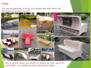 Seating
The type and placement of sitting areas depend upon many factors like
the function of the space, the users… .
But in general setting area should be shaded- the seats should be
comfortable – from durable materials- with attractive shapes…….
 