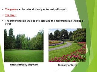 • The green can be naturalistically or formally disposed.
• The size:
• The minimum size shall be 0.5 acre and the maximum size shall be 8
acres
Naturalistically disposed formally ordered
 
