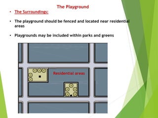 The Playground
• The Surroundings:
• The playground should be fenced and located near residential
areas
• Playgrounds may be included within parks and greens
Residential areas
 