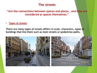 The streets
“Are the connections between spaces and places , and they are
considered as spaces themselves.”
• Types of streets
There are many types of streets differs in scale, characters, types of
buildings that line them such as main streets or pedestrian paths.
 