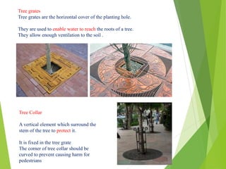 Tree grates
Tree grates are the horizontal cover of the planting hole.
They are used to enable water to reach the roots of a tree.
They allow enough ventilation to the soil .
Tree Collar
A vertical element which surround the
stem of the tree to protect it.
It is fixed in the tree grate
The corner of tree collar should be
curved to prevent causing harm for
pedestrians
 