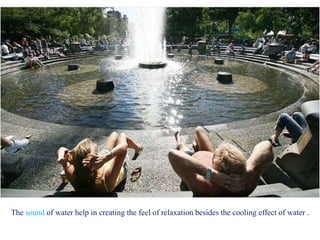 The sound of water help in creating the feel of relaxation besides the cooling effect of water .
 
