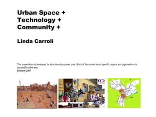 Urban Space + Technology + Community + Linda Carroli This presentation is developed for educational purposes only.  Much of the content about specific projects and organisations is sourced from the web. Brisbane 2007 