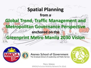 Spatial Planning 
from a 
Global Trend, Traffic Management and 
Metropolitan Governance Perspective 
anchored on the 
Greenprint Metro Manila 2030 Vision 
Tina L. Velasco 
MMDA/Inclusive Mobility Network for ASoG 
 