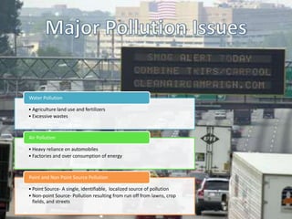 Water Pollution

• Agriculture land use and fertilizers
• Excessive wastes



Air Pollution

• Heavy reliance on automobiles
• Factories and over consumption of energy



Point and Non Point Source Pollution

• Point Source- A single, identifiable, localized source of pollution
• Non-point Source- Pollution resulting from run off from lawns, crop
  fields, and streets
 