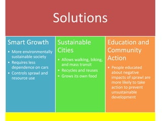 Solutions
Smart Growth             Sustainable                 Education and
• More environmentally   Cities                      Community
  sustainable society                                Action
                         • Allows walking, biking,
• Requires less            and mass transit
  dependence on cars                                 • People educated
                         • Recycles and reuses         about negative
• Controls sprawl and
  resource use           • Grows its own food          impacts of sprawl are
                                                       more likely to take
                                                       action to prevent
                                                       unsustainable
                                                       development
 