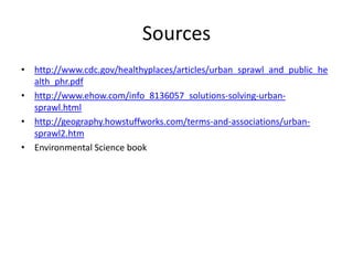 Sources
• http://www.cdc.gov/healthyplaces/articles/urban_sprawl_and_public_he
  alth_phr.pdf
• http://www.ehow.com/info_8136057_solutions-solving-urban-
  sprawl.html
• http://geography.howstuffworks.com/terms-and-associations/urban-
  sprawl2.htm
• Environmental Science book
 