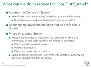 The world’s leading sustainability consultancy
What can we do to reduce the “cost” of Sprawl?
16
■ Address the Causes of Sprawl
■ New Construction encroaches on natural spaces and farmland
■ Urban businesses and neighborhoods struggle to stay afloat
■ Better zoning/development plans that do not facilitate
Sprawl
■ Prices encourage Sprawl
■ Prices have a profound impact on the decisions of firms and
individuals, pulling them towards the fringes of our cities
■ Where to build new developments
■ Where to buy houses
■ Where to move or open a business
■ Cities, Citizens, Businesses, Governments, and the Economy will
continue to suffer the cost of Sprawl
 