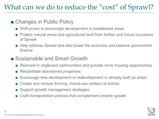 The world’s leading sustainability consultancy
What can we do to reduce the “cost” of Sprawl?
17
■ Changes in Public Policy
■ Shift prices to encourage development in established areas
■ Protect natural areas and agricultural land from further and future incursions
of Sprawl
■ Help address Sprawl and also boost the economy and balance government
finance
■ Sustainable and Smart Growth
■ Reinvest in neglected communities and provide more housing opportunities
■ Rehabilitate abandoned properties
■ Encourage new development or redevelopment in already built up areas
■ Create and nurture thriving, mixed-use centers of activity
■ Support growth management strategies
■ Craft transportation policies that complement smarter growth
 