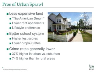 The world’s leading sustainability consultancy
Pros of Urban Sprawl
6
■Less expensive land
■ “The American Dream”
■ Lower rent apartments
■ Lifestyle preference
■Better school system
■ Higher test scores
■ Lower dropout rates
■Crime rates generally lower
■ 37% higher in urban vs. suburban
■ 74% higher than in rural areas
 