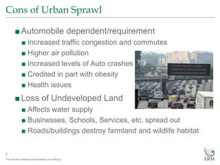 The world’s leading sustainability consultancy
Cons of Urban Sprawl
7
■Automobile dependent/requirement
■ Increased traffic congestion and commutes
■ Higher air pollution
■ Increased levels of Auto crashes
■ Credited in part with obesity
■ Health issues
■Loss of Undeveloped Land
■ Affects water supply
■ Businesses, Schools, Services, etc. spread out
■ Roads/buildings destroy farmland and wildlife habitat
 