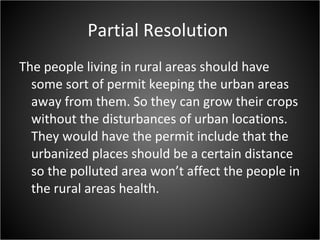 Partial Resolution  The people living in rural areas should have some sort of permit keeping the urban areas away from them. So they can grow their crops without the disturbances of urban locations. They would have the permit include that the urbanized places should be a certain distance so the polluted area won’t affect the people in the rural areas health. 