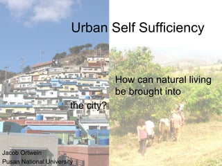Urban Self Sufficiency
How can natural living
be brought into
Jacob Ortwein
Pusan National University
the city?
 