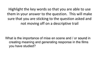 Highlight the key words so that you are able to use
 them in your answer to the question. This will make
 sure that you are sticking to the question asked and
          not moving off on a descriptive trail


What is the importance of mise en scene and / or sound in
 creating meaning and generating response in the films
 you have studied?
 
