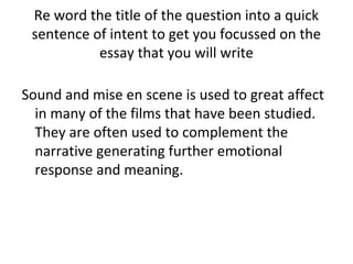 Re word the title of the question into a quick
 sentence of intent to get you focussed on the
           essay that you will write

Sound and mise en scene is used to great affect
  in many of the films that have been studied.
  They are often used to complement the
  narrative generating further emotional
  response and meaning.
 