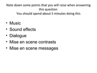 Note down some points that you will raise when answering
                     this question
      You should spend about 5 minutes doing this

•   Music
•   Sound effects
•   Dialogue
•   Mise en scene contrasts
•   Mise en scene messages
 