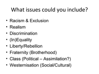 What issues could you include?
•   Racism & Exclusion
•   Realism
•   Discrimination
•   (In)Equality
•   Liberty/Rebellion
•   Fraternity (Brotherhood)
•   Class (Political – Assimilation?)
•   Westernisation (Social/Cultural)
 