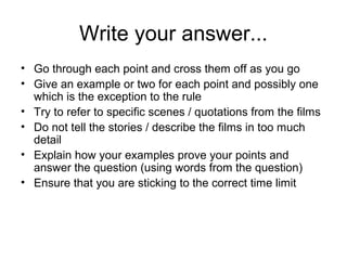 Write your answer...
• Go through each point and cross them off as you go
• Give an example or two for each point and possibly one
  which is the exception to the rule
• Try to refer to specific scenes / quotations from the films
• Do not tell the stories / describe the films in too much
  detail
• Explain how your examples prove your points and
  answer the question (using words from the question)
• Ensure that you are sticking to the correct time limit
 