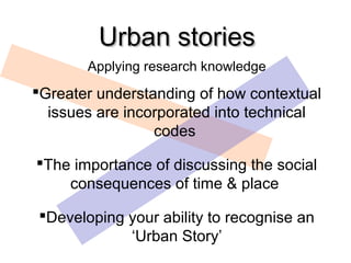 Urban stories
       Applying research knowledge
Greater understanding of how contextual
  issues are incorporated into technical
                 codes

The importance of discussing the social
    consequences of time & place

Developing your ability to recognise an
            ‘Urban Story’
 