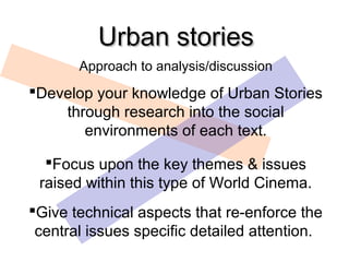 Urban stories
       Approach to analysis/discussion
Develop your knowledge of Urban Stories
    through research into the social
       environments of each text.

  Focus upon the key themes & issues
 raised within this type of World Cinema.
Give technical aspects that re-enforce the
 central issues specific detailed attention.
 