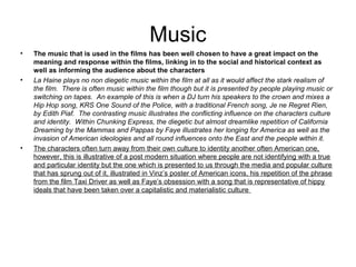 Music
•   The music that is used in the films has been well chosen to have a great impact on the
    meaning and response within the films, linking in to the social and historical context as
    well as informing the audience about the characters
•   La Haine plays no non diegetic music within the film at all as it would affect the stark realism of
    the film. There is often music within the film though but it is presented by people playing music or
    switching on tapes. An example of this is when a DJ turn his speakers to the crown and mixes a
    Hip Hop song, KRS One Sound of the Police, with a traditional French song, Je ne Regret Rien,
    by Edith Piaf. The contrasting music illustrates the conflicting influence on the characters culture
    and identity. Within Chunking Express, the diegetic but almost dreamlike repetition of California
    Dreaming by the Mammas and Pappas by Faye illustrates her longing for America as well as the
    invasion of American ideologies and all round influences onto the East and the people within it.
•   The characters often turn away from their own culture to identity another often American one,
    however, this is illustrative of a post modern situation where people are not identifying with a true
    and particular identity but the one which is presented to us through the media and popular culture
    that has sprung out of it, illustrated in Vinz’s poster of American icons, his repetition of the phrase
    from the film Taxi Driver as well as Faye’s obsession with a song that is representative of hippy
    ideals that have been taken over a capitalistic and materialistic culture
 