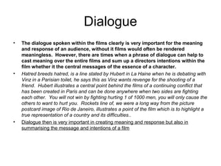 Dialogue
•   The dialogue spoken within the films clearly is very important for the meaning
    and response of an audience, without it films would often be rendered
    meaningless. However, there are times when a phrase of dialogue can help to
    cast meaning over the entire films and sum up a directors intentions within the
    film whether it the central messages of the essence of a character.
•   Hatred breeds hatred, is a line stated by Hubert in La Haine when he is debating with
    Vinz in a Parisian toilet, he says this as Vinz wants revenge for the shooting of a
    friend. Hubert illustrates a central point behind the films of a continuing conflict that
    has been created in Paris and can be done anywhere when two sides are fighting
    each other. You will not win by fighting hurting 1 of 1000 men, you will only cause the
    others to want to hurt you. Rockets line of, we were a long way from the picture
    postcard image of Rio de Janeiro, illustrates a point of the film which is to highlight a
    true representation of a country and its difficulties..
•   Dialogue then is very important in creating meaning and response but also in
    summarising the message and intentions of a film
 