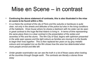 Mise en Scene – in contrast
•   Continuing the above statement of contrasts, this is also illustrated in the mise
    en scene to be found within a film.
•   In La Haine the contrast of the city of Paris and the suburbs or banlieues is quite
    clear, not only in the streets and attitudes of the police but also in the living conditions
    of the habitants. Vinzs house where he shares a bedroom with his sister can be seen
    in great contrast to the huge flat that Asterix is living in. In terms of time representing
    the same place there is a clear contrast in the presentation of the sixties and
    seventies of Rio and the slums. The film City of God, begins with optimism presented
    in the wide open spaces and the light colours as families are moving in to the favella
    to begin their lives together. This is then replaced ten years on by grey metallic
    colours and corrugated iron as the film shows how the area has deteriorated when
    more people arrived and little left.

•   Under greater examination we can see the truth in a lot of these cases when looking
    at the countries through Google earth. The contrasts are literally a stones throw
    away
 