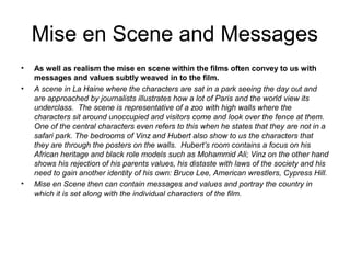 Mise en Scene and Messages
•   As well as realism the mise en scene within the films often convey to us with
    messages and values subtly weaved in to the film.
•   A scene in La Haine where the characters are sat in a park seeing the day out and
    are approached by journalists illustrates how a lot of Paris and the world view its
    underclass. The scene is representative of a zoo with high walls where the
    characters sit around unoccupied and visitors come and look over the fence at them.
    One of the central characters even refers to this when he states that they are not in a
    safari park. The bedrooms of Vinz and Hubert also show to us the characters that
    they are through the posters on the walls. Hubert’s room contains a focus on his
    African heritage and black role models such as Mohammid Ali; Vinz on the other hand
    shows his rejection of his parents values, his distaste with laws of the society and his
    need to gain another identity of his own: Bruce Lee, American wrestlers, Cypress Hill.
•   Mise en Scene then can contain messages and values and portray the country in
    which it is set along with the individual characters of the film.
 