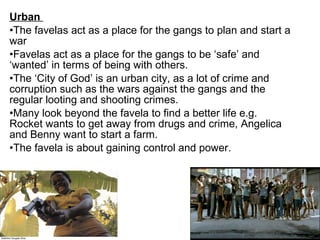Urban 
•The favelas act as a place for the gangs to plan and start a
war
•Favelas act as a place for the gangs to be ‘safe’ and
‘wanted’ in terms of being with others.
•The ‘City of God’ is an urban city, as a lot of crime and
corruption such as the wars against the gangs and the
regular looting and shooting crimes.
•Many look beyond the favela to find a better life e.g.
Rocket wants to get away from drugs and crime, Angelica
and Benny want to start a farm.
•The favela is about gaining control and power.
 