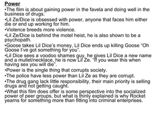 Power
•The film is about gaining power in the favela and doing well in the
business of drugs.
•Lil Ze/Dice is obsessed with power, anyone that faces him either
die or end up working for him.
•Violence breeds more violence.
•Lil Ze/Dice is behind the motel heist, he is also shown to be a
psychopath.
•Goose takes Lil Dice’s money, Lil Dice ends up killing Goose “Oh
Goose I’ve got something for you”.
•Lil Dice sees a voodoo shames guy, he gives Lil Dice a new name
and a mullet/necklace, he is now Lil Ze. “If you wear this when
having sex you will die”.
•Power is the single thing that corrupts society.
•The police have less power than Lil Ze as they are corrupt.
•The drug gang lack little responsibility, their main priority is selling
drugs and not getting caught.
•What this film does offer is some perspective into the socialized
power of peer groups, but what is thinly explained is why Rocket
yearns for something more than fitting into criminal enterprises.
 