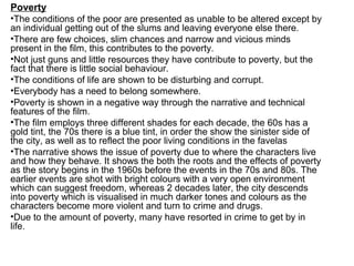 Poverty
•The conditions of the poor are presented as unable to be altered except by
an individual getting out of the slums and leaving everyone else there.
•There are few choices, slim chances and narrow and vicious minds
present in the film, this contributes to the poverty.
•Not just guns and little resources they have contribute to poverty, but the
fact that there is little social behaviour.
•The conditions of life are shown to be disturbing and corrupt.
•Everybody has a need to belong somewhere.
•Poverty is shown in a negative way through the narrative and technical
features of the film.
•The film employs three different shades for each decade, the 60s has a
gold tint, the 70s there is a blue tint, in order the show the sinister side of
the city, as well as to reflect the poor living conditions in the favelas
•The narrative shows the issue of poverty due to where the characters live
and how they behave. It shows the both the roots and the effects of poverty
as the story begins in the 1960s before the events in the 70s and 80s. The
earlier events are shot with bright colours with a very open environment
which can suggest freedom, whereas 2 decades later, the city descends
into poverty which is visualised in much darker tones and colours as the
characters become more violent and turn to crime and drugs.
•Due to the amount of poverty, many have resorted in crime to get by in
life.
 