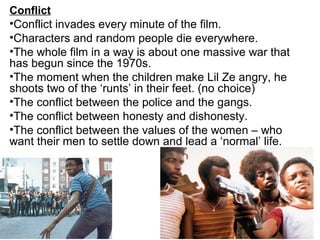 Conflict
•Conflict invades every minute of the film.
•Characters and random people die everywhere.
•The whole film in a way is about one massive war that
has begun since the 1970s.
•The moment when the children make Lil Ze angry, he
shoots two of the ‘runts’ in their feet. (no choice)
•The conflict between the police and the gangs.
•The conflict between honesty and dishonesty.
•The conflict between the values of the women – who
want their men to settle down and lead a ‘normal’ life.
 