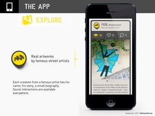 September 2013 | #UrbanStories
Real artworks
by famous street artists
THE APP
EXPLORE
Each creation from a famous artist has his
name, his story, a small biography.
Social interactions are available
everywhere.
 