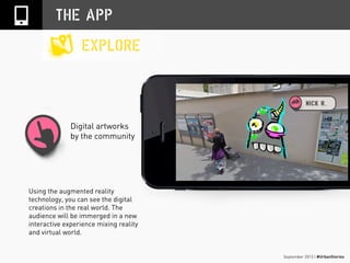 September 2013 | #UrbanStories
Digital artworks
by the community
THE APP
EXPLORE
Using the augmented reality
technology, you can see the digital
creations in the real world. The
audience will be immerged in a new
interactive experience mixing reality
and virtual world.
 