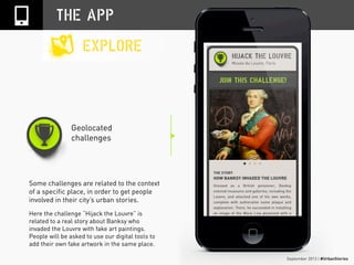 September 2013 | #UrbanStories
THE APP
EXPLORE
Geolocated
challenges
Some challenges are related to the context
of a specific place, in order to get people
involved in their city’s urban stories.
Here the challenge “Hijack the Louvre” is
related to a real story about Banksy who
invaded the Louvre with fake art paintings.
People will be asked to use our digital tools to
add their own fake artwork in the same place.
 