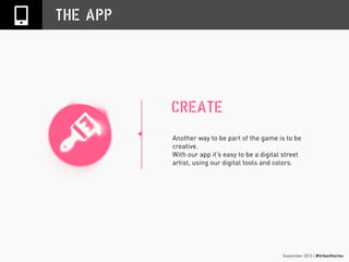 September 2013 | #UrbanStories
THE APP
Another way to be part of the game is to be
creative.
With our app it’s easy to be a digital street
artist, using our digital tools and colors.
CREATE
 