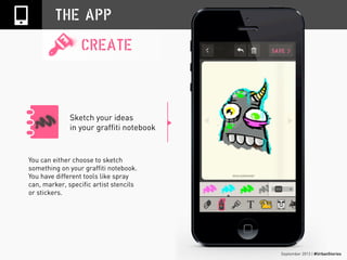 September 2013 | #UrbanStories
Sketch your ideas
in your graffiti notebook
THE APP
CREATE
You can either choose to sketch
something on your graffiti notebook.
You have different tools like spray
can, marker, specific artist stencils
or stickers.
 