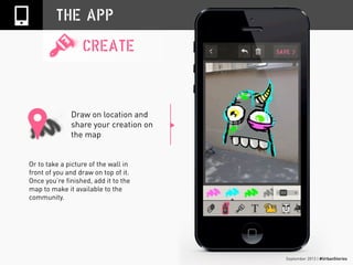 September 2013 | #UrbanStories
Draw on location and
share your creation on
the map
THE APP
CREATE
Or to take a picture of the wall in
front of you and draw on top of it.
Once you’re finished, add it to the
map to make it available to the
community.
 