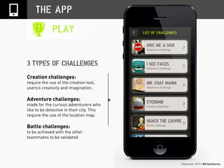 September 2013 | #UrbanStories
THE APP
PLAY
Creation challenges:
require the use of the creation tool,
users’s creativity and imagination.
Adventure challenges:
made for the curious adventurers who
like to be detective in their city. This
require the use of the location map.
Battle challenges:
to be achieved with the other
teammates to be validated.
3 TYPES OF CHALLENGES
 