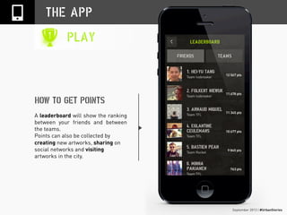 September 2013 | #UrbanStories
THE APP
PLAY
HOW TO GET POINTS
A leaderboard will show the ranking
between your friends and between
the teams.
Points can also be collected by
creating new artworks, sharing on
social networks and visiting
artworks in the city.
 
