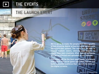 September 2013 | #UrbanStories
THE EVENTS
THE LAUNCH EVENT
September 2013 | #UrbanStories
We’re going to make the people feel like a graffiti
artists drawing digital artworks using sprays with
the kinect-like system. The users will be able to
choose custom colors, stencils and shapes to
create their own creations. After that, all artworks
will be recollected and uploaded on our website.
This event will be the best opportunity to promote
and launch the social game app Urban Stories and
build a possible audience that can test the tools on
the digital screens.
 