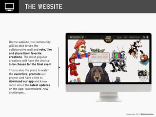 September 2013 | #UrbanStories
THE WEBSITE
On the website, the community
will be able to see the
collaborative wall and vote, like
and share their favorite
creations. The most popular
creations will have the chance
to be chosen for the final event.
This is also the place to watch
the event live, promote our
project and have a link to
download our app and know
more about the latest updates
on the app: leaderboard, new
challenges...
 