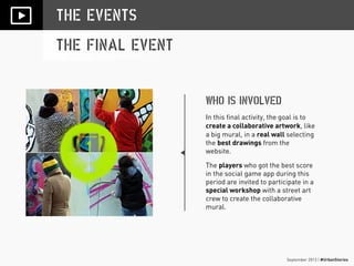 September 2013 | #UrbanStories
THE EVENTS
THE FINAL EVENT
WHO IS INVOLVED
In this final activity, the goal is to
create a collaborative artwork, like
a big mural, in a real wall selecting
the best drawings from the
website.
The players who got the best score
in the social game app during this
period are invited to participate in a
special workshop with a street art
crew to create the collaborative
mural.
 