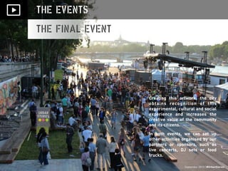 September 2013 | #UrbanStories
THE EVENTS
THE FINAL EVENT
Creating this artwork, the city
obtains recognition of this
experimental, cultural and social
experience and increases the
creative value of the community
and its citizens.
In both events, we can set up
other activities organised by our
partners or sponsors, such as
live concerts, DJ sets or food
trucks.
September 2013 | #UrbanStories
 
