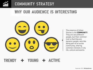 September 2013 | #UrbanStories
COMMUNITY STRATEGY
WHY OUR AUDIENCE IS INTERESTING
YOUNGTRENDY ACTIVE+ +
The essence of Urban
Stories is the COMMUNITY.
They are very different
people, but their common
trait is that they are
dynamic people, who like
being part of an active
community, sharing
common interests in city
life, culture and events.
 