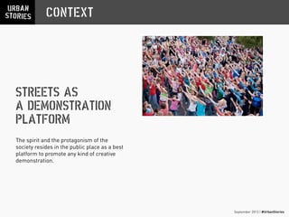 September 2013 | #UrbanStories
STREETS AS
A DEMONSTRATION
PLATFORM
CONTEXT
The spirit and the protagonism of the
society resides in the public place as a best
platform to promote any kind of creative
demonstration.
 