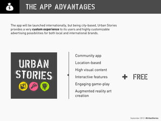 September 2013 | #UrbanStories
THE APP ADVANTAGES
FREE
Community app
Location-based
High visual content
Interactive features
Engaging game-play
Augmented reality art
creation
+
The app will be launched internationally, but being city-based, Urban Stories
provides a very custom experience to its users and highly customizable
advertising possibilities for both local and international brands.
 